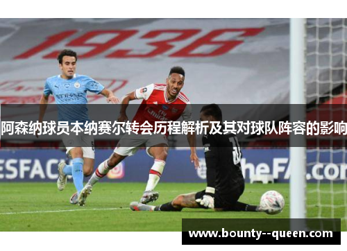 阿森纳球员本纳赛尔转会历程解析及其对球队阵容的影响