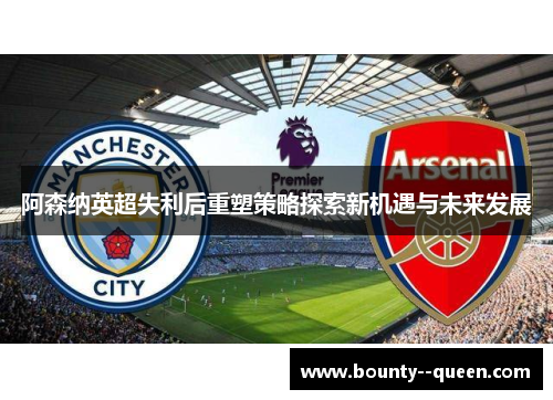 阿森纳英超失利后重塑策略探索新机遇与未来发展